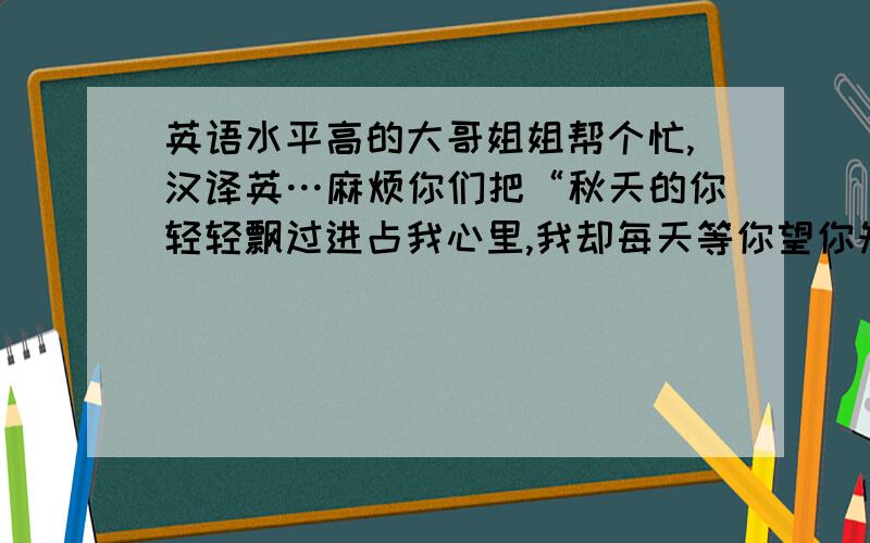 英语水平高的大哥姐姐帮个忙,汉译英…麻烦你们把“秋天的你轻轻飘过进占我心里,我却每天等你望你知道我是谁,冬天虽冷仿佛想你看你已心醉,你到哪天方发现我总与你伴随”这段歌词翻译