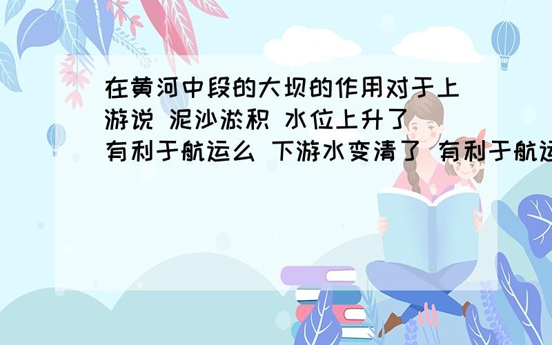 在黄河中段的大坝的作用对于上游说 泥沙淤积 水位上升了 有利于航运么 下游水变清了 有利于航运么