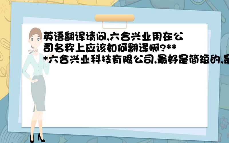 英语翻译请问,六合兴业用在公司名称上应该如何翻译啊?***六合兴业科技有限公司,最好是简短的,是翻译成英文的