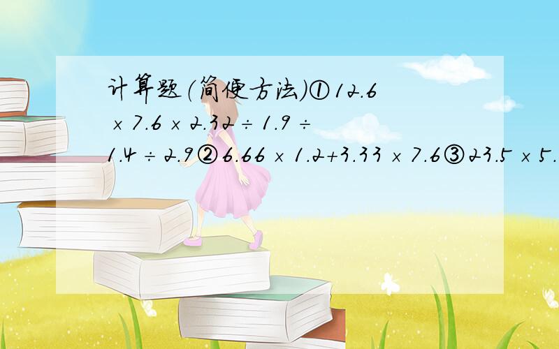 计算题（简便方法）①12.6×7.6×2.32÷1.9÷1.4÷2.9②6.66×1.2＋3.33×7.6③23.5×5.66－23.4×5.67④1.2÷﹙1.2÷2.3﹚÷﹙2.3÷3.4﹚÷﹙3.4÷4.5﹚