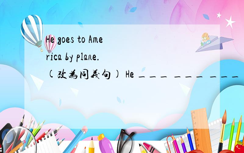 He goes to America by plane.(改为同义句) He ___ ___ ___ to Americe