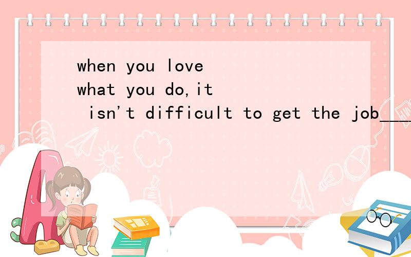 when you love what you do,it isn't difficult to get the job____ A.to do B.doing C.do D.done请说原因