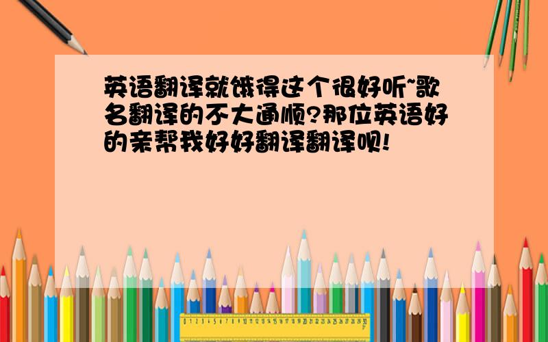 英语翻译就饿得这个很好听~歌名翻译的不大通顺?那位英语好的亲帮我好好翻译翻译呗!