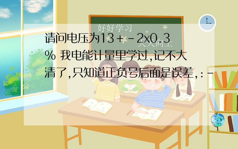 请问电压为13＋-2x0.3% 我电能计量里学过,记不大清了,只知道正负号后面是误差,:-