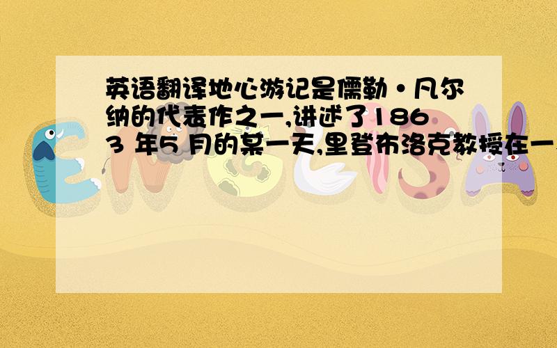 英语翻译地心游记是儒勒·凡尔纳的代表作之一,讲述了1863 年5 月的某一天,里登布洛克教授在一本古老的书籍里偶然发现一张羊皮纸,他从这张羊皮纸上的字里行间得到了一个令人震惊的信息