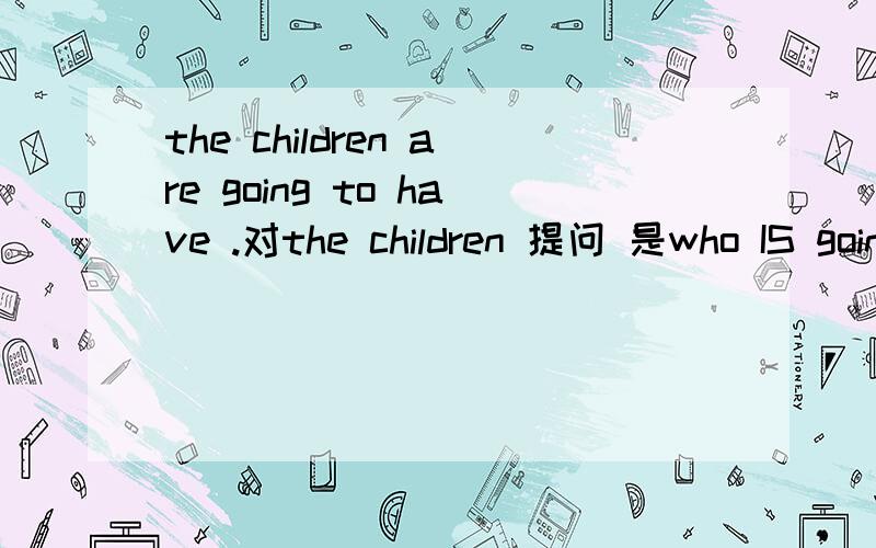 the children are going to have .对the children 提问 是who IS going...