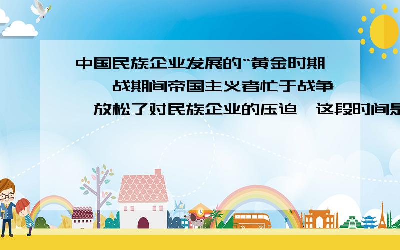 中国民族企业发展的“黄金时期'一战期间帝国主义者忙于战争,放松了对民族企业的压迫,这段时间是民族企业发展的黄金时期,可是,我就非常不理解,再怎么减轻压迫,那是战争啊,工厂的原料