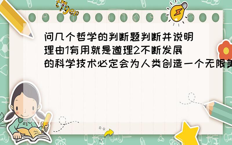 问几个哲学的判断题判断并说明理由1有用就是道理2不断发展的科学技术必定会为人类创造一个无限美好的未来3当前经济全球化对发展中国家都是利大于弊我知道是错的。。。问你理论。。