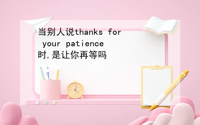 当别人说thanks for your patience时,是让你再等吗