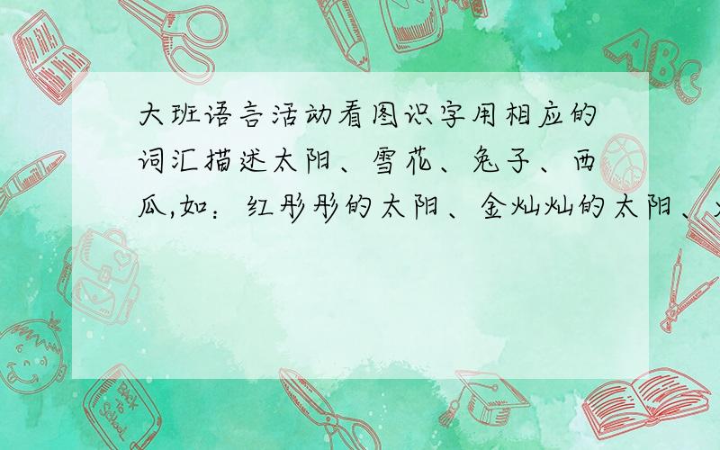 大班语言活动看图识字用相应的词汇描述太阳、雪花、兔子、西瓜,如：红彤彤的太阳、金灿灿的太阳、火红的太阳…