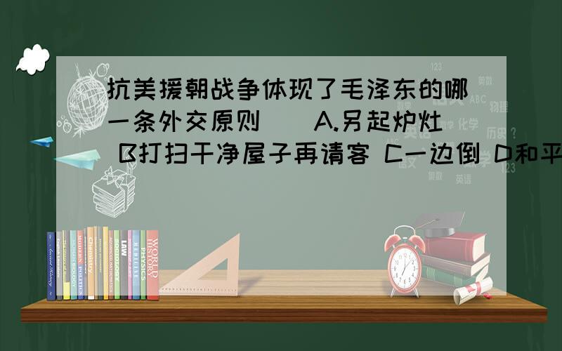 抗美援朝战争体现了毛泽东的哪一条外交原则()A.另起炉灶 B打扫干净屋子再请客 C一边倒 D和平共处五项原则