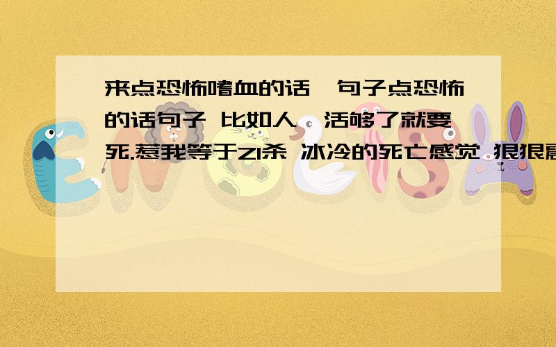 来点恐怖嗜血的话`句子点恐怖的话句子 比如人,活够了就要死.惹我等于ZI杀 冰冷的死亡感觉 狠狠震撼着灵魂