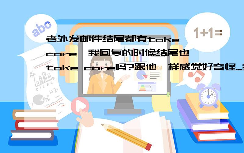 老外发邮件结尾都有take care,我回复的时候结尾也take care吗?跟他一样感觉好奇怪...我应该怎么样呢?他每次发的邮件后面都加take care 一开始我回复他结尾也用take care..可是后来他每次发来后面