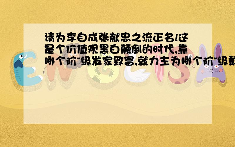 请为李自成张献忠之流正名!这是个价值观黑白颠倒的时代,靠哪个阶~级发家致富,就力主为哪个阶~级戴高帽!农民起~义在封~建社~会被喻为乌合之众予以抨击,其实真正的农民很少,大多数是流~