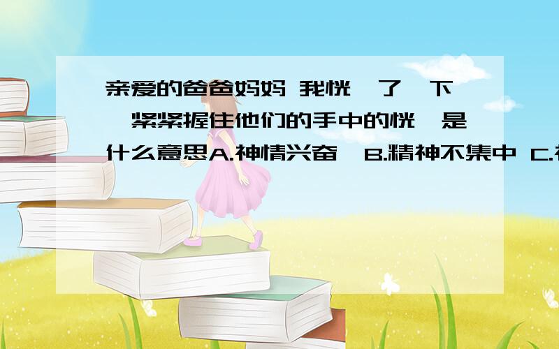 亲爱的爸爸妈妈 我恍惚了一下,紧紧握住他们的手中的恍惚是什么意思A.神情兴奋  B.精神不集中 C.神态激动 D.颤抖