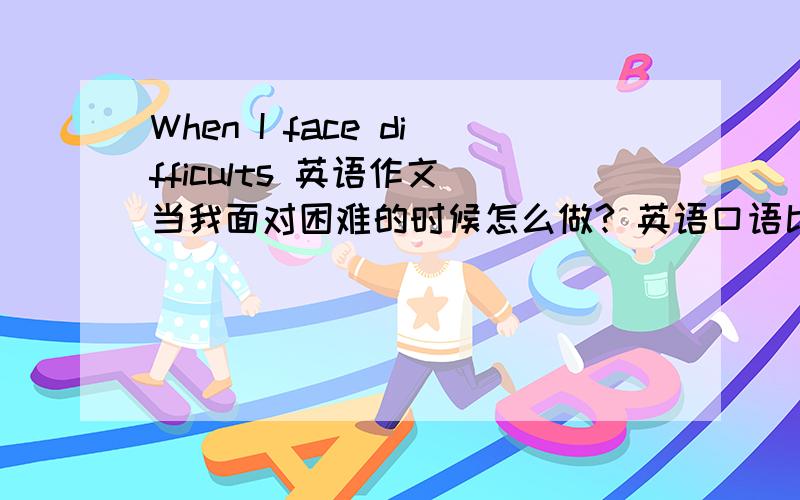 When I face difficults 英语作文 当我面对困难的时候怎么做? 英语口语比赛要用.不要网上N多人看过的那种.大约1-2分钟 最好自己想出来的  好的话 追加分数 谢谢了哈