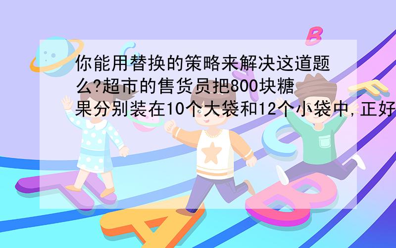 你能用替换的策略来解决这道题么?超市的售货员把800块糖果分别装在10个大袋和12个小袋中,正好都装满.小袋装的块数是大袋的 二分之一 .小袋和大袋每袋各装多少块糖果?