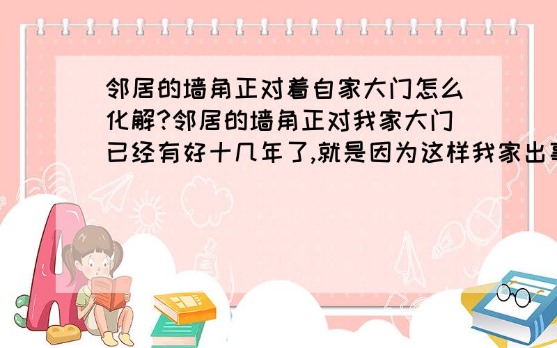 邻居的墙角正对着自家大门怎么化解?邻居的墙角正对我家大门已经有好十几年了,就是因为这样我家出事了,都病过了!按顺序病了,先是我弟弟,我,我妈,我二姐,我爸,我爸现在还病着!请各大师