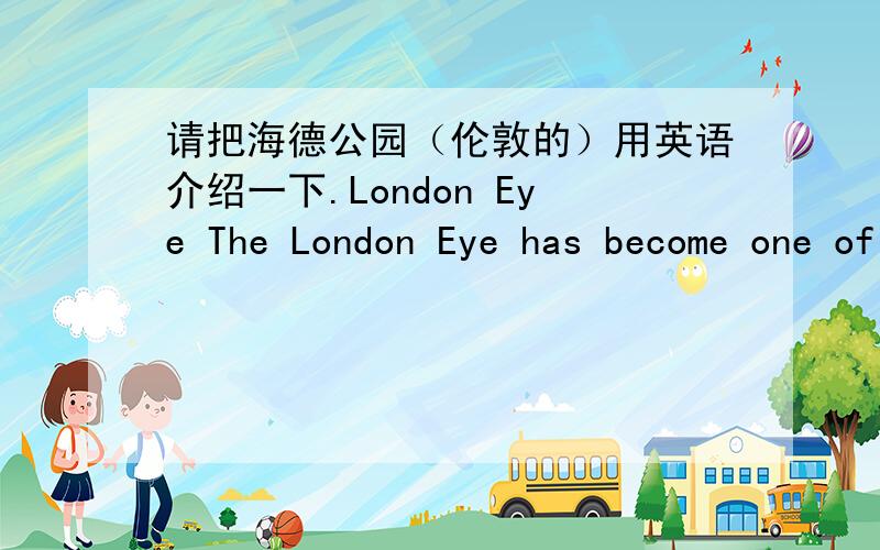 请把海德公园（伦敦的）用英语介绍一下.London Eye The London Eye has become one of the city’s landmarks and a great tourist attraction.The creator of this design,Julia Barfield,says on the London Eye website:‘The ingredients of th