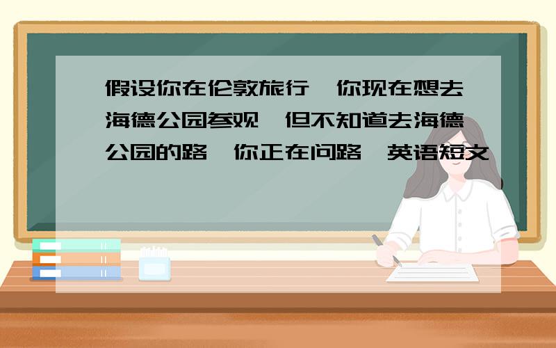 假设你在伦敦旅行,你现在想去海德公园参观,但不知道去海德公园的路,你正在问路,英语短文