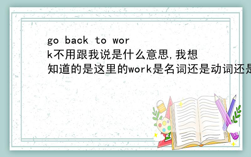 go back to work不用跟我说是什么意思,我想知道的是这里的work是名词还是动词还是其它词性,我在电视里看到to后面都是跟doing的,从句的时候还是用where的,我想确定一下.最好帮我搞下清楚在哪些