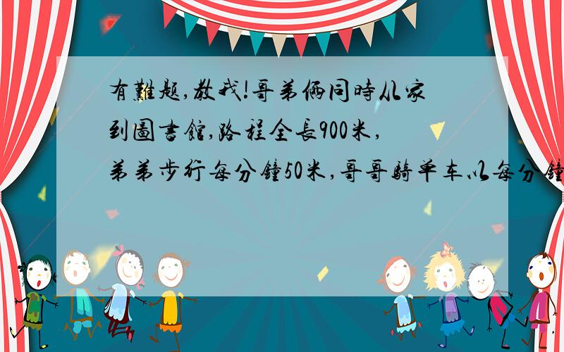 有难题,教我!哥弟俩同时从家到图书馆,路程全长900米,弟弟步行每分钟50米,哥哥骑单车以每分钟150米的速度到达图书馆,立即返回,途中与弟弟相遇,这时弟弟走了几分钟?