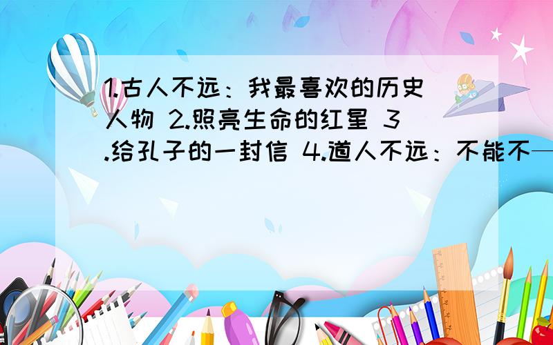 1.古人不远：我最喜欢的历史人物 2.照亮生命的红星 3.给孔子的一封信 4.道人不远：不能不——4.道人不远：不能不——可以是感恩社会,诚信待人,学会忠恕,的（几个）理由一定是原创作文!