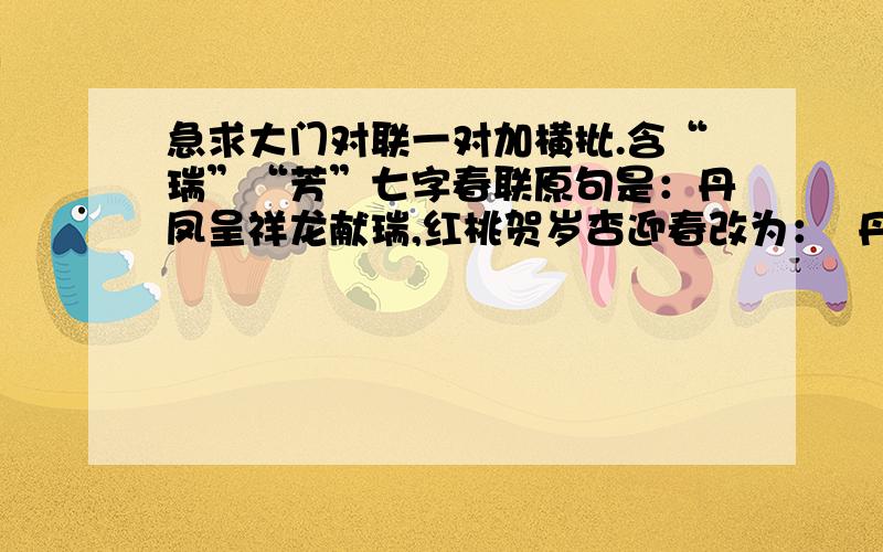 急求大门对联一对加横批.含“瑞”“芳”七字春联原句是：丹凤呈祥龙献瑞,红桃贺岁杏迎春改为：  丹凤呈祥龙献瑞,红桃贺岁杏迎芳      不知可否通理