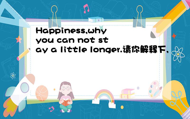 Happiness,why you can not stay a little longer.请你解释下,