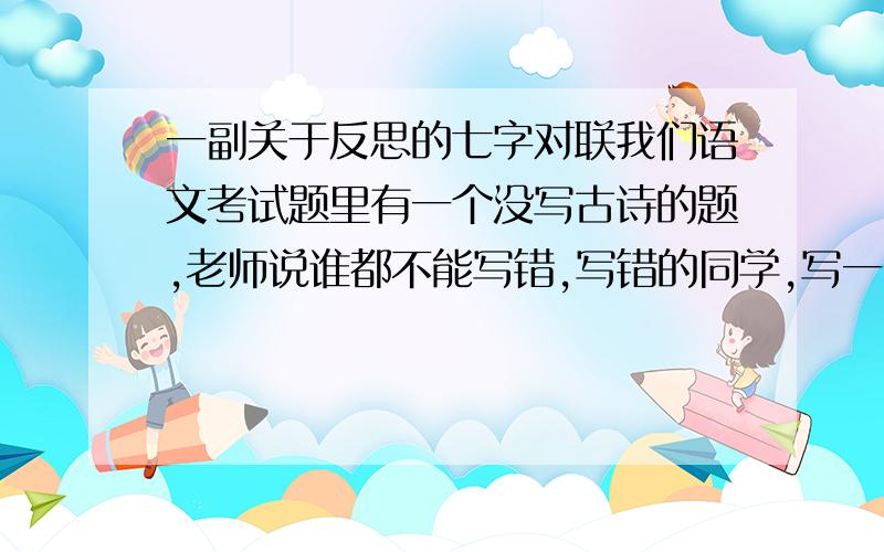 一副关于反思的七字对联我们语文考试题里有一个没写古诗的题,老师说谁都不能写错,写错的同学,写一副关于写错古诗的反思七字对联,请广大才人救救我啊!小弟在这谢过了!老师叫我们明天