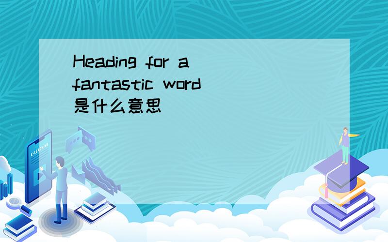 Heading for a fantastic word是什么意思