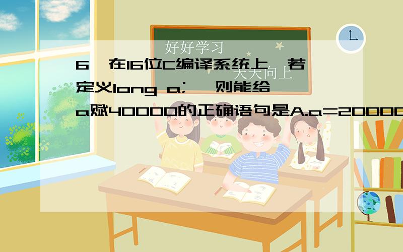 6、在16位C编译系统上,若定义long a; ,则能给a赋40000的正确语句是A.a=20000+20000；B、a=4000*10；C、a=30000+10000; D、a=4000L*10L;