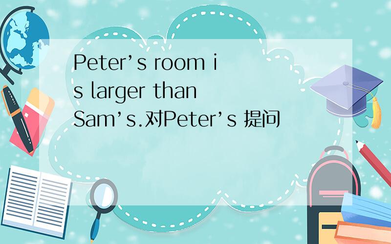 Peter’s room is larger than Sam’s.对Peter’s 提问