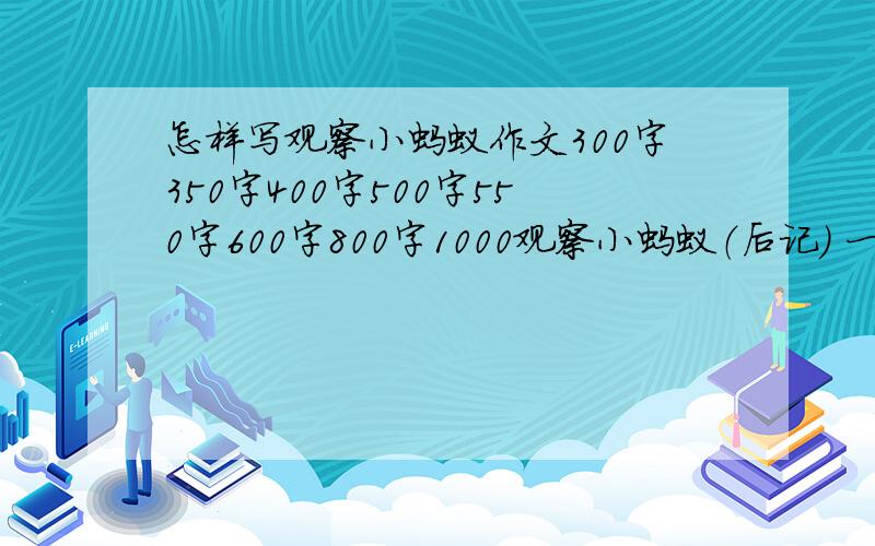 怎样写观察小蚂蚁作文300字350字400字500字550字600字800字1000观察小蚂蚁（后记） 一天下午,我和几个小伙伴们闲着无聊,于是有一个小伙伴提议和我们一起去观察蚂蚁.我们一起来到了我家门前