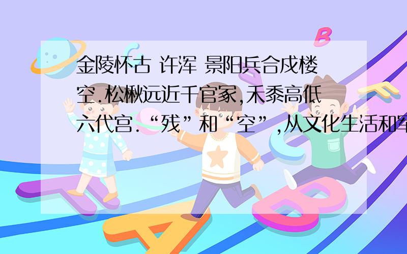 金陵怀古 许浑 景阳兵合戍楼空.松楸远近千官冢,禾黍高低六代宫.“残”和“空”,从文化生活和军事设施两方面反映陈朝的腐败,一文一武,点染出陈亡之前金陵城一片没落不堪的景象：怎样