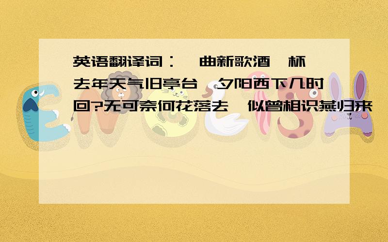 英语翻译词：一曲新歌酒一杯,去年天气旧亭台,夕阳西下几时回?无可奈何花落去,似曾相识燕归来,小园香径独徘徊.