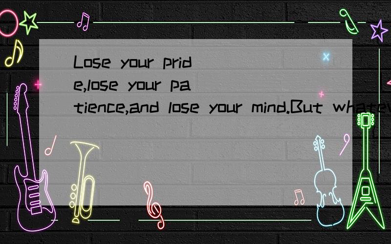 Lose your pride,lose your patience,and lose your mind.But whatever you do,don’t lose hope.