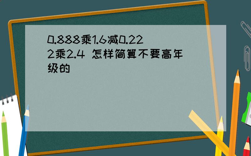 0.888乘1.6减0.222乘2.4 怎样简算不要高年级的