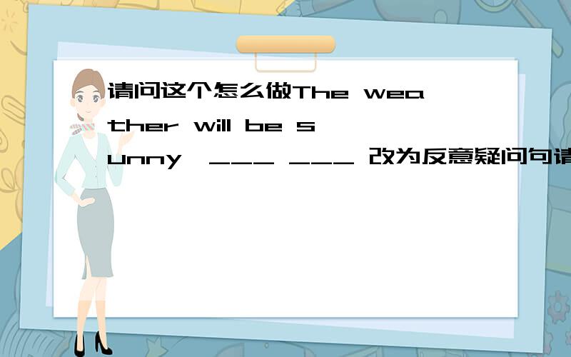 请问这个怎么做The weather will be sunny,___ ___ 改为反意疑问句请问这个怎么做The weather will be sunn y,___ ___ 改为反意疑问句