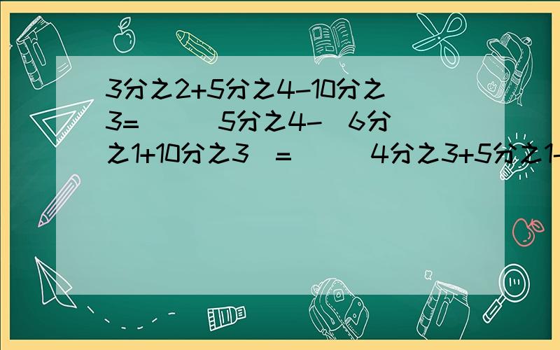 3分之2+5分之4-10分之3=（ ） 5分之4-（6分之1+10分之3）=（ ） 4分之3+5分之1-2分之1=（ ）