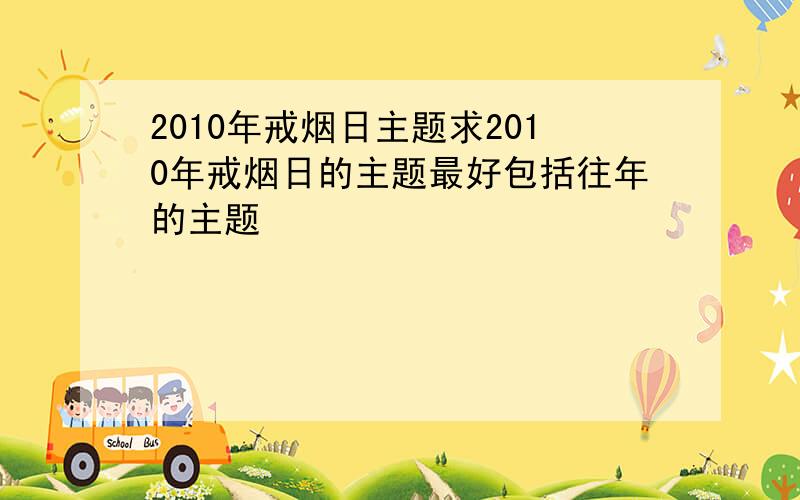 2010年戒烟日主题求2010年戒烟日的主题最好包括往年的主题