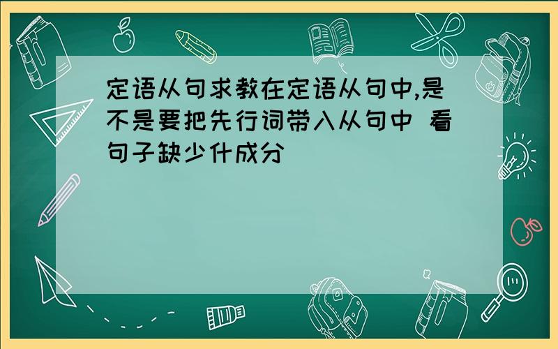 定语从句求教在定语从句中,是不是要把先行词带入从句中 看句子缺少什成分