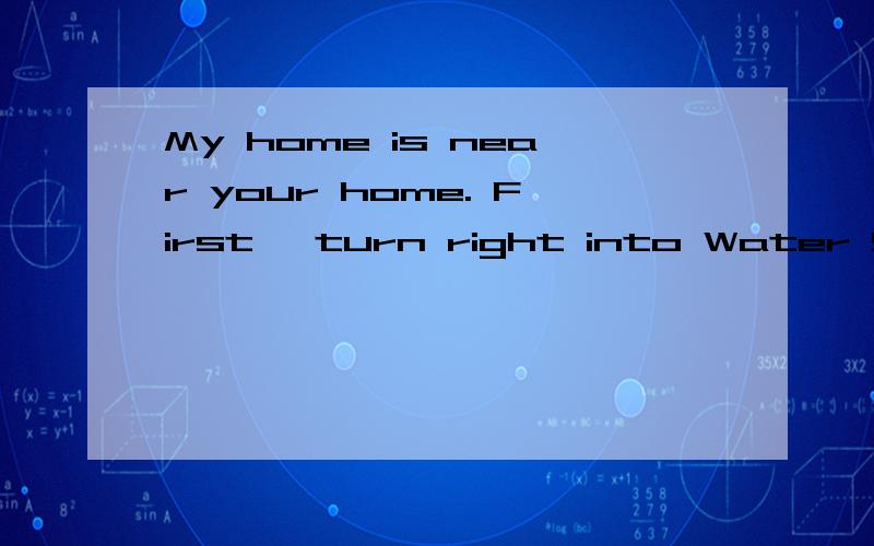 My home is near your home. First, turn right into Water Srteet and walk along Water Street. Next, turn right into Park Road and walk along Park Road. Then, turn left into City Drive and walk along City Drive. Finally, turn left into Tree Road and wal