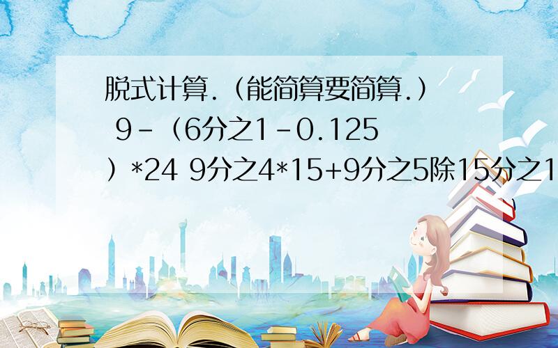 脱式计算.（能简算要简算.） 9-（6分之1-0.125）*24 9分之4*15+9分之5除15分之1（3-0.25）除（4分之1+2）