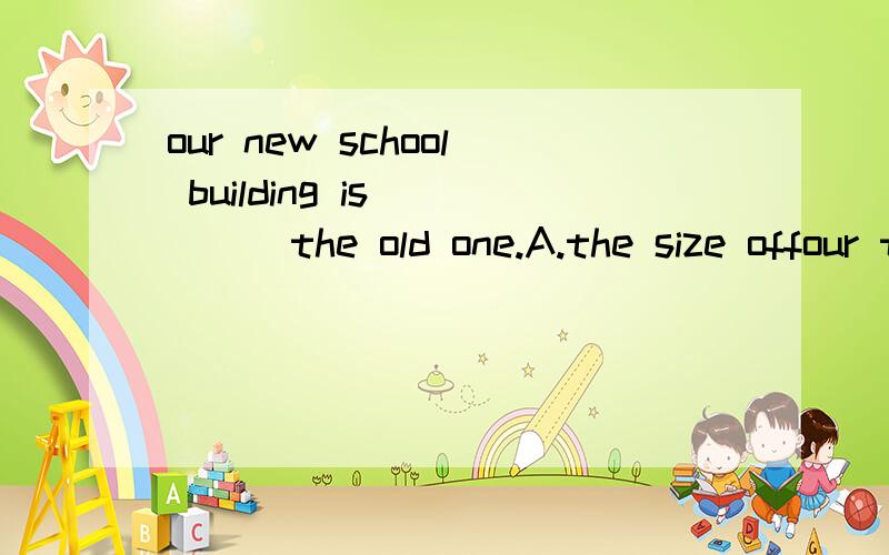 our new school building is ____the old one.A.the size offour times D,four times the size of