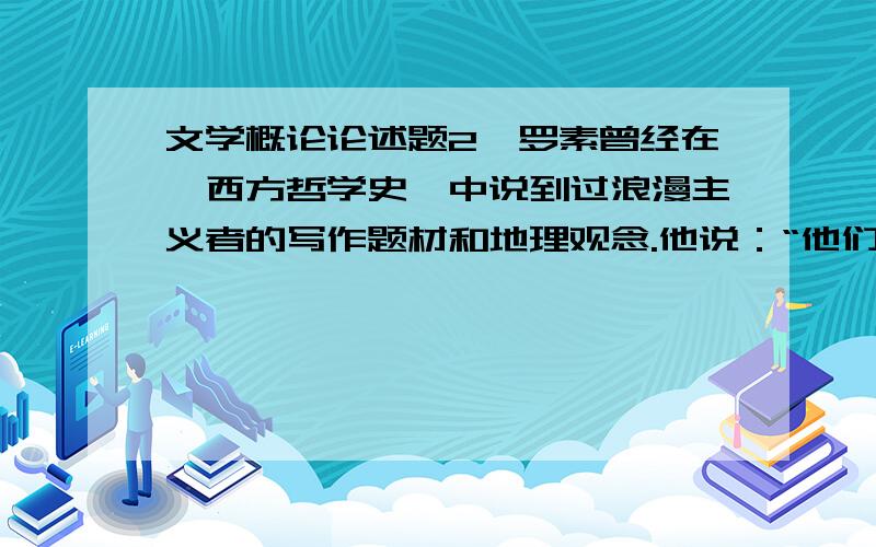 文学概论论述题2、罗素曾经在《西方哲学史》中说到过浪漫主义者的写作题材和地理观念.他说：“他们喜欢奇异的东西：幽灵鬼怪、凋零的古堡、昔日盛大的家族最末一批哀愁的后裔、催