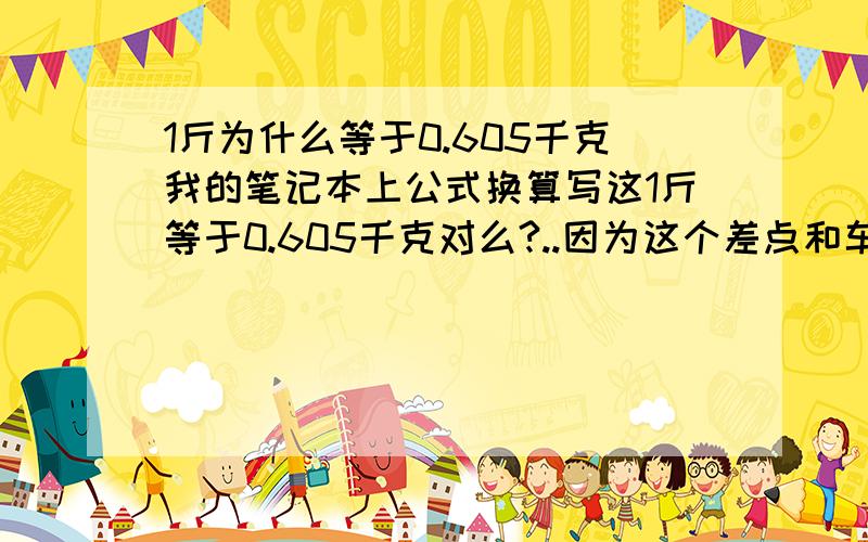 1斤为什么等于0.605千克我的笔记本上公式换算写这1斤等于0.605千克对么?..因为这个差点和车间主任打起来!