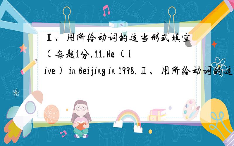 Ⅱ、用所给动词的适当形式填空(每题1分,11.He (live) in Beijing in 1998.Ⅱ、用所给动词的适当形式填空(每题1分,11.He (live) in Beijing in 1998.12.Listen!The students (read) in the classroom.13.Last Tuesday,we (play) socce