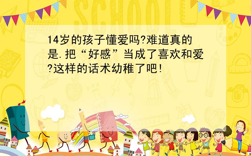 14岁的孩子懂爱吗?难道真的是.把“好感”当成了喜欢和爱?这样的话术幼稚了吧!