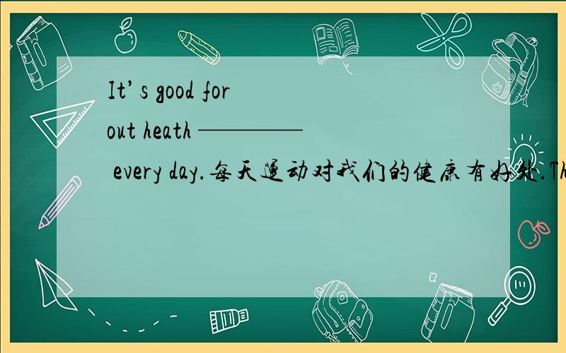 It’s good for out heath ———— every day.每天运动对我们的健康有好处.The teachers in our school ——————————.我们学校的老师对我们很和蔼.